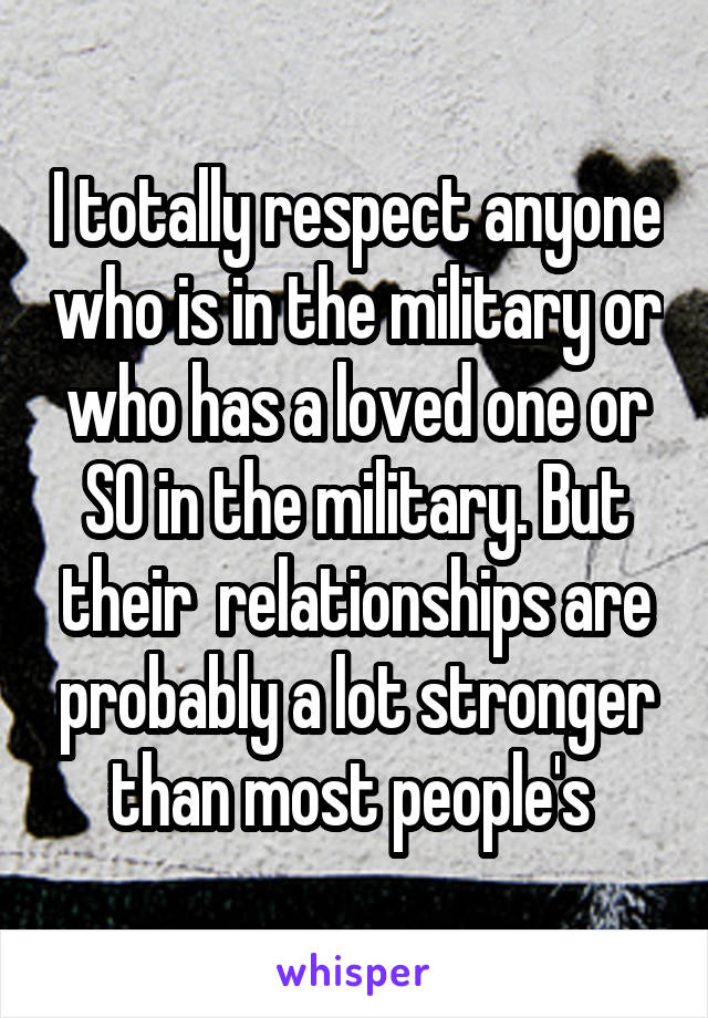 I totally respect anyone who is in the military or who has a loved one or SO in the military. But their  relationships are probably a lot stronger than most people's 