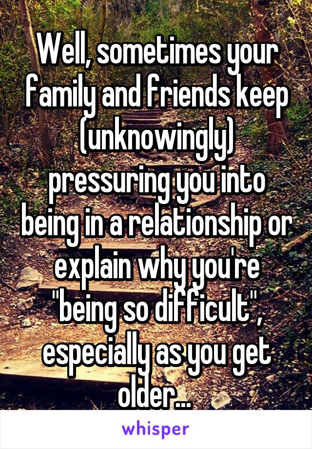 Well, sometimes your family and friends keep (unknowingly) pressuring you into being in a relationship or explain why you're "being so difficult", especially as you get older... 