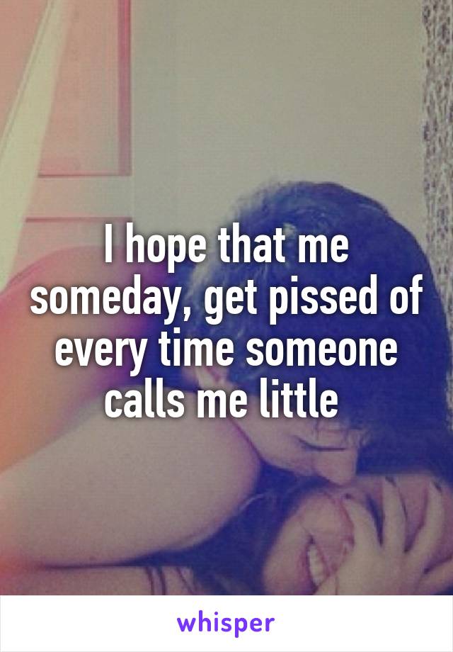 I hope that me someday, get pissed of every time someone calls me little 