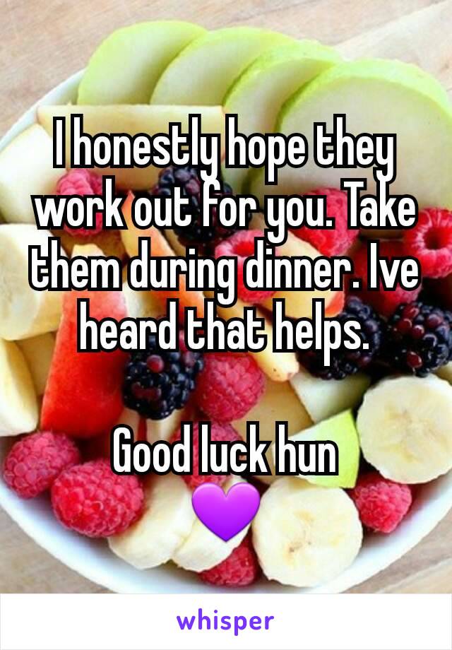 I honestly hope they work out for you. Take them during dinner. Ive heard that helps.

Good luck hun
💜