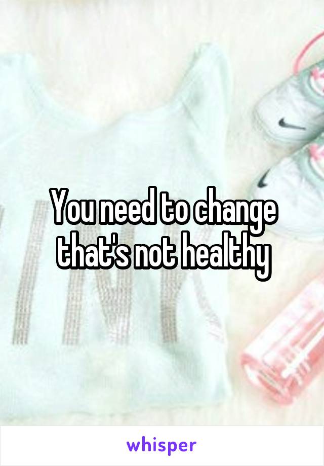 You need to change that's not healthy