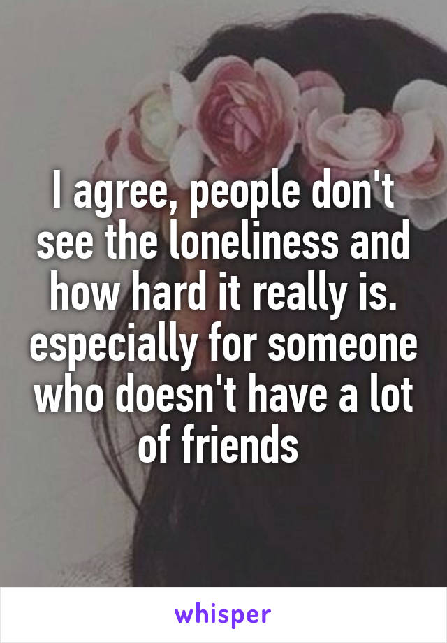 I agree, people don't see the loneliness and how hard it really is. especially for someone who doesn't have a lot of friends 