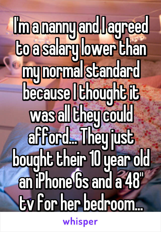 I'm a nanny and I agreed to a salary lower than my normal standard because I thought it was all they could afford... They just bought their 10 year old an iPhone 6s and a 48" tv for her bedroom...