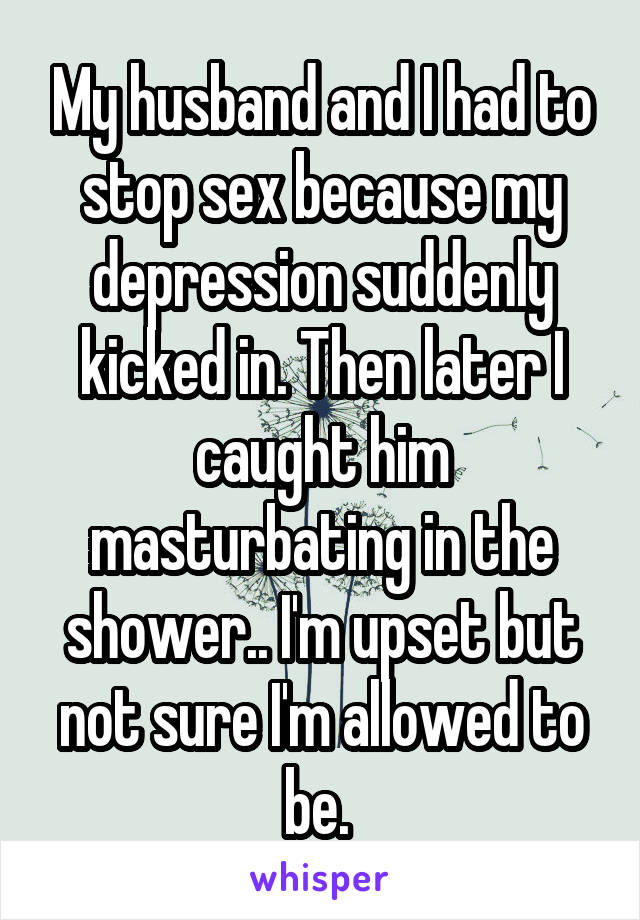 My husband and I had to stop sex because my depression suddenly kicked in. Then later I caught him masturbating in the shower.. I'm upset but not sure I'm allowed to be. 