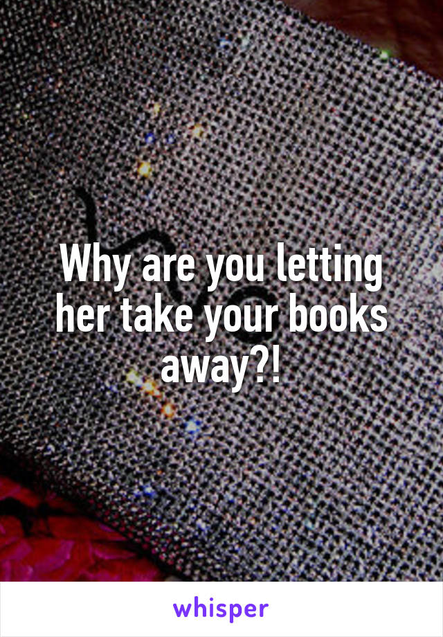 Why are you letting her take your books away?!