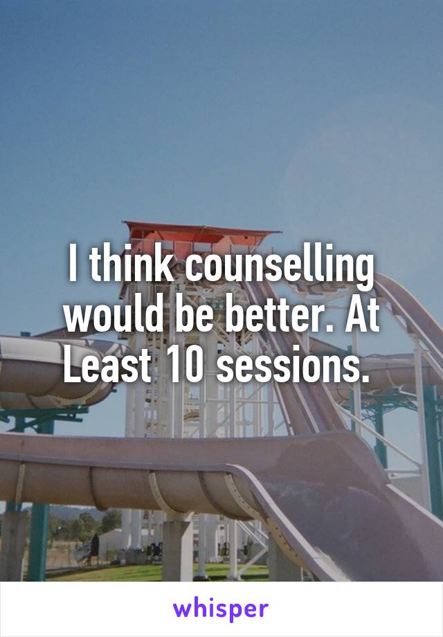 I think counselling would be better. At Least 10 sessions. 