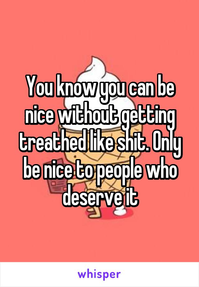 You know you can be nice without getting treathed like shit. Only be nice to people who deserve it