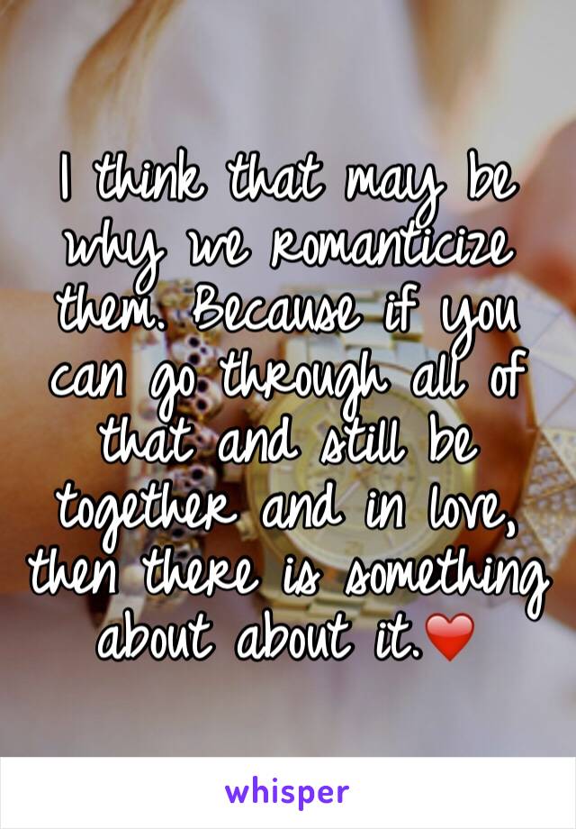 I think that may be why we romanticize them. Because if you can go through all of that and still be together and in love, then there is something about about it.❤️