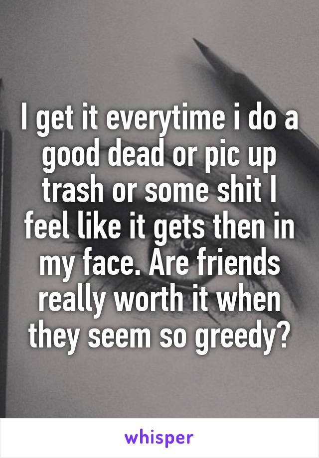 I get it everytime i do a good dead or pic up trash or some shit I feel like it gets then in my face. Are friends really worth it when they seem so greedy?