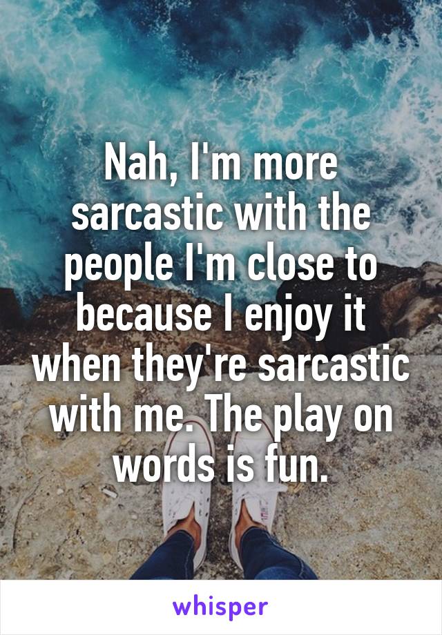 Nah, I'm more sarcastic with the people I'm close to because I enjoy it when they're sarcastic with me. The play on words is fun.