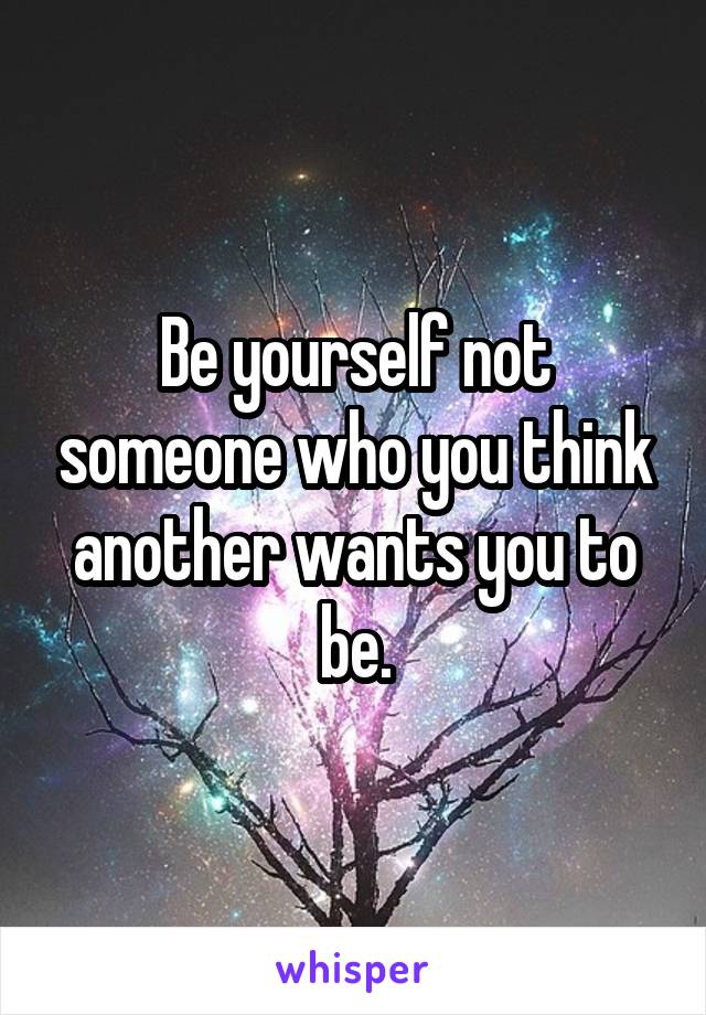 Be yourself not someone who you think another wants you to be.