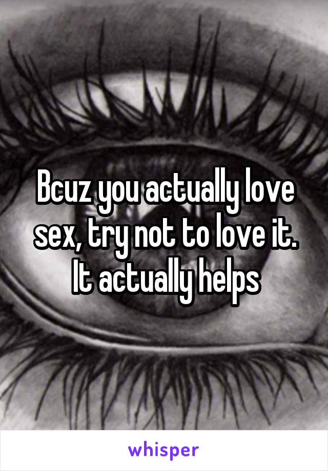 Bcuz you actually love sex, try not to love it. It actually helps