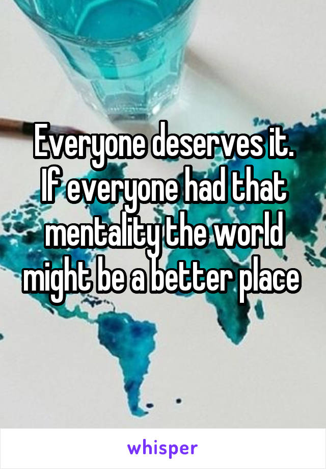 Everyone deserves it. If everyone had that mentality the world might be a better place 
