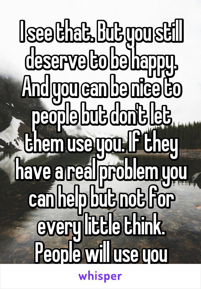 I see that. But you still deserve to be happy. And you can be nice to people but don't let them use you. If they have a real problem you can help but not for every little think. People will use you