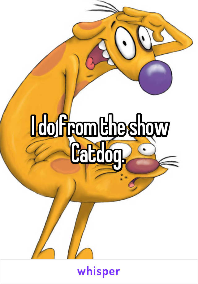 I do from the show Catdog. 