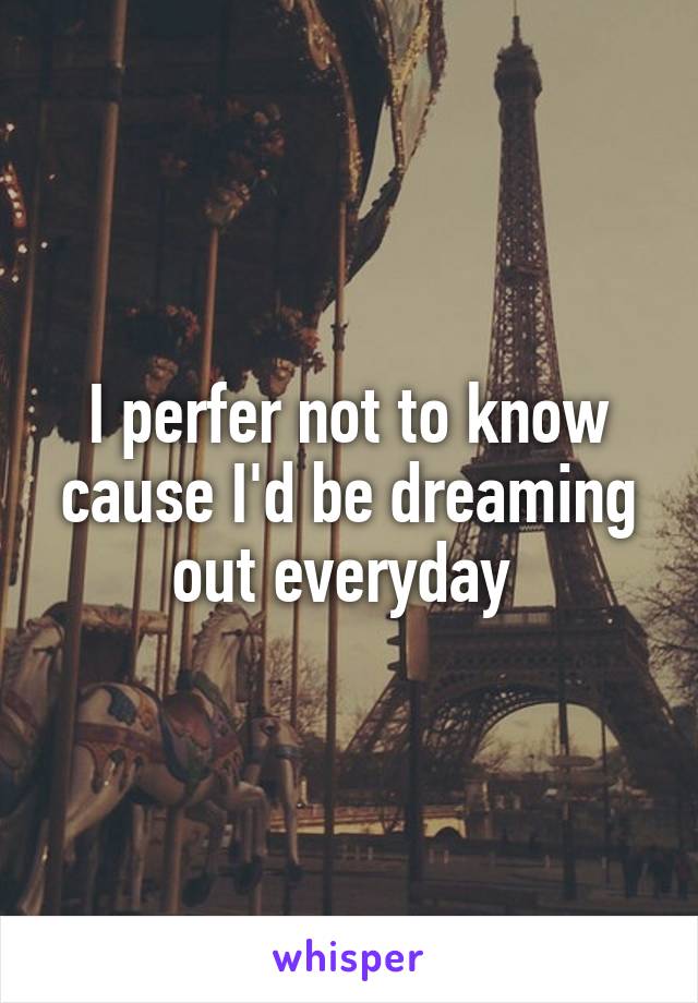 I perfer not to know cause I'd be dreaming out everyday 