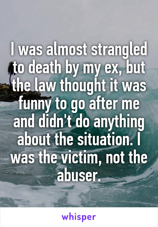 I was almost strangled to death by my ex, but the law thought it was funny to go after me and didn't do anything about the situation. I was the victim, not the abuser.