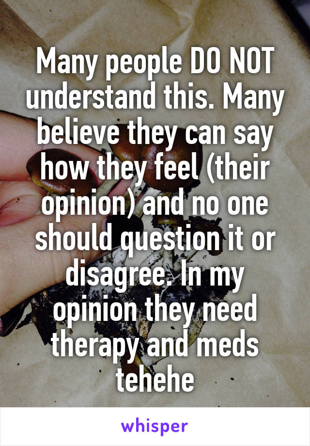 Many people DO NOT understand this. Many believe they can say how they feel (their opinion) and no one should question it or disagree. In my opinion they need therapy and meds tehehe