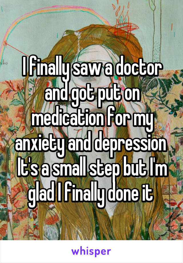 I finally saw a doctor and got put on medication for my anxiety and depression 
It's a small step but I'm glad I finally done it 
