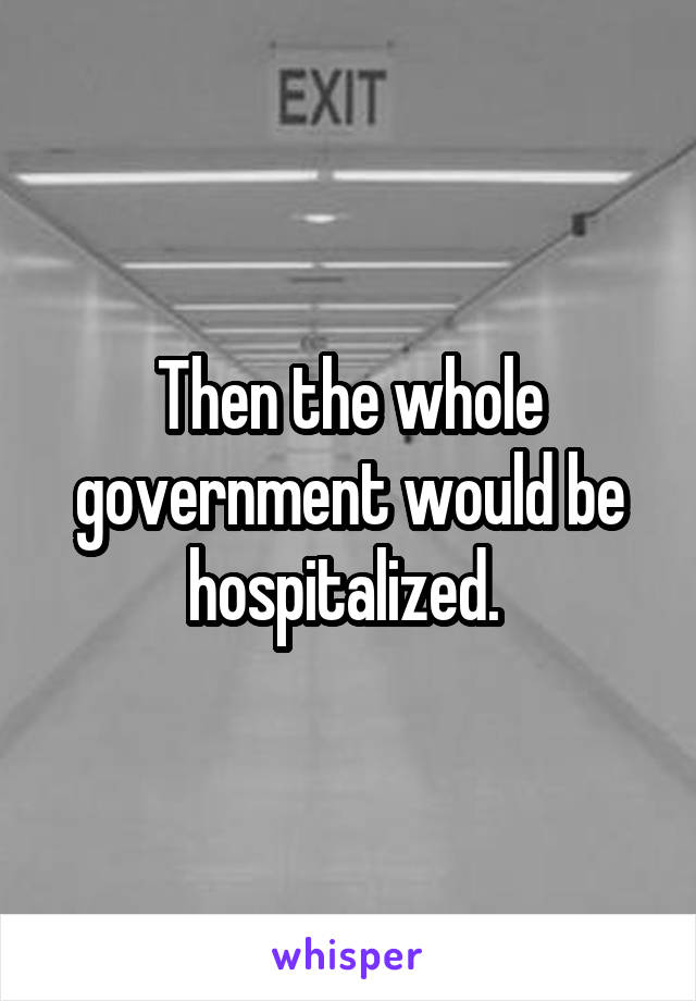 Then the whole government would be hospitalized. 