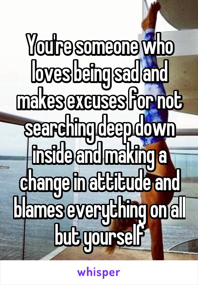 You're someone who loves being sad and makes excuses for not searching deep down inside and making a change in attitude and blames everything on all but yourself