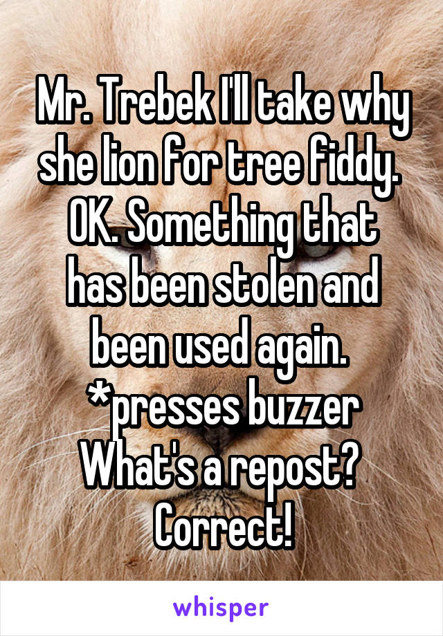 Mr. Trebek I'll take why she lion for tree fiddy. 
OK. Something that has been stolen and been used again. 
*presses buzzer
What's a repost? 
Correct!