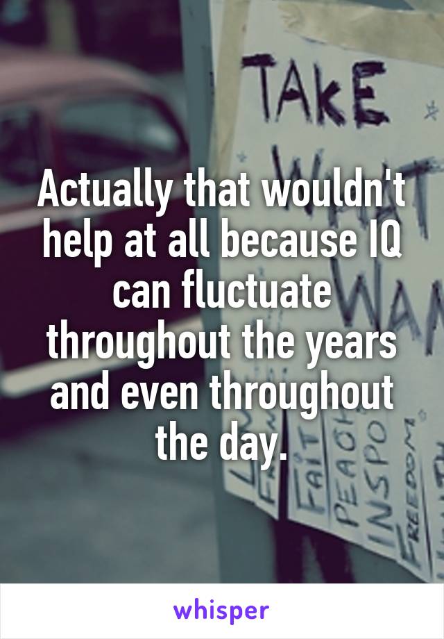 Actually that wouldn't help at all because IQ can fluctuate throughout the years and even throughout the day.