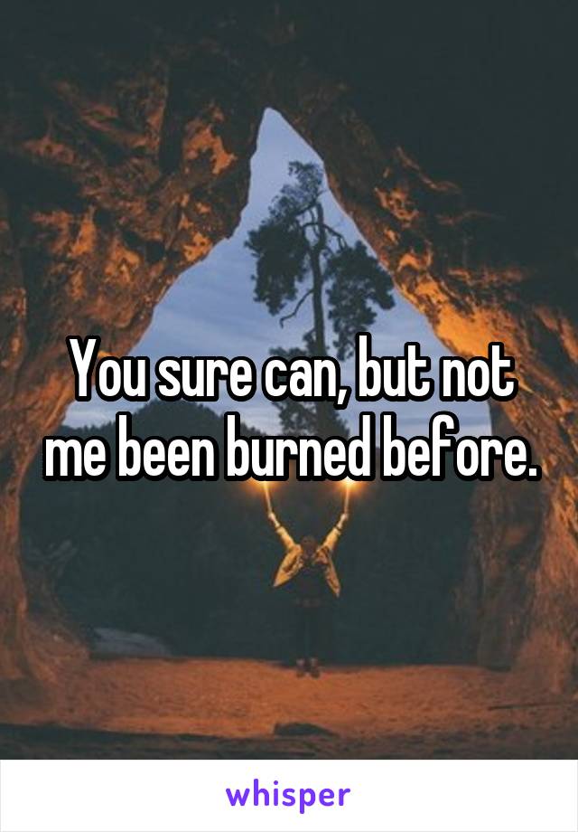 You sure can, but not me been burned before.