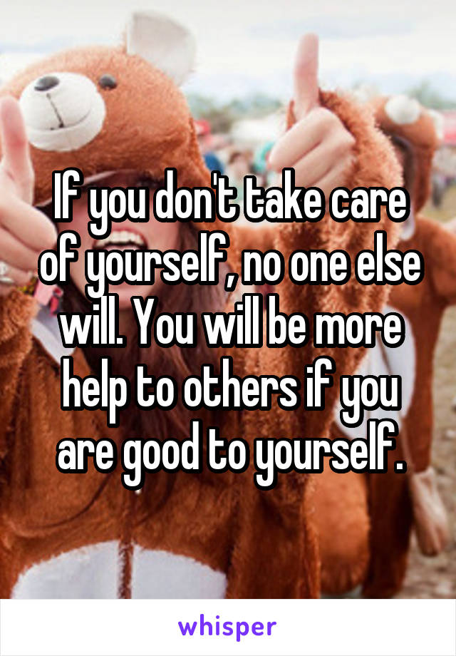 If you don't take care of yourself, no one else will. You will be more help to others if you are good to yourself.