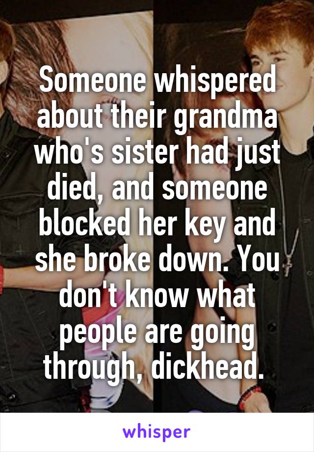 Someone whispered about their grandma who's sister had just died, and someone blocked her key and she broke down. You don't know what people are going through, dickhead. 