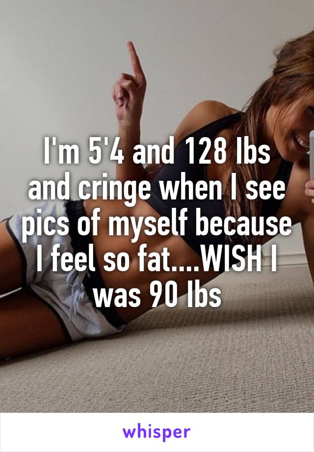 I'm 5'4 and 128 Ibs and cringe when I see pics of myself because I feel so fat....WISH I was 90 Ibs