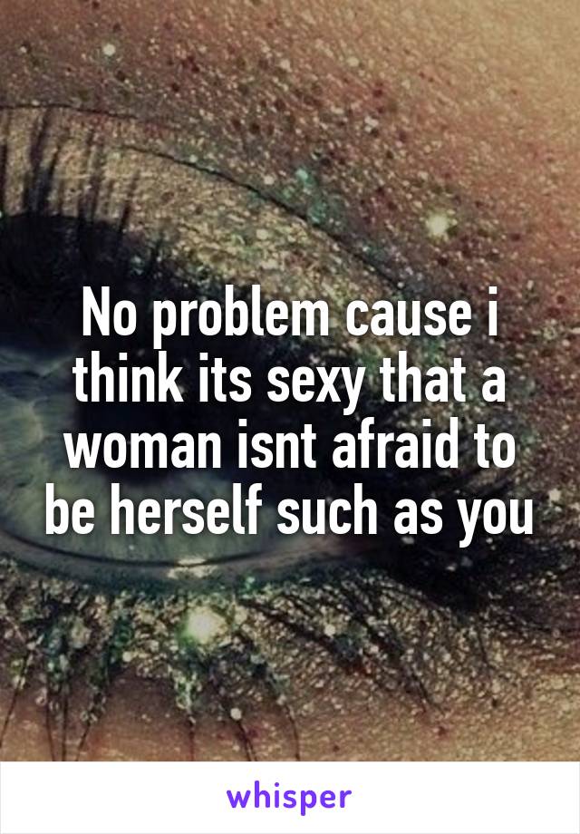 No problem cause i think its sexy that a woman isnt afraid to be herself such as you