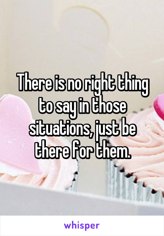 There is no right thing to say in those situations, just be there for them.