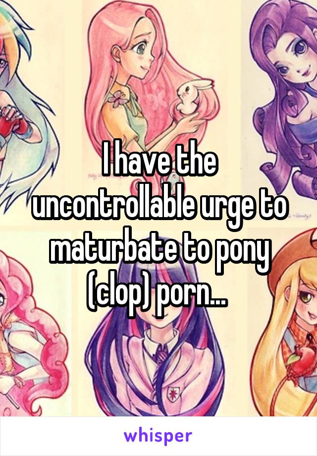 I have the uncontrollable urge to maturbate to pony (clop) porn... 
