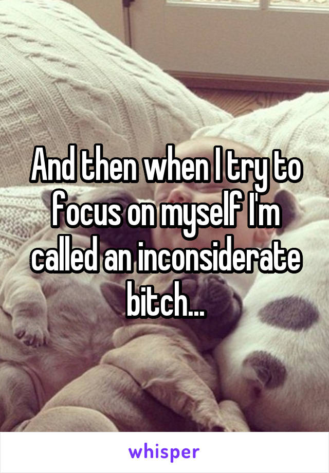 And then when I try to focus on myself I'm called an inconsiderate bitch...