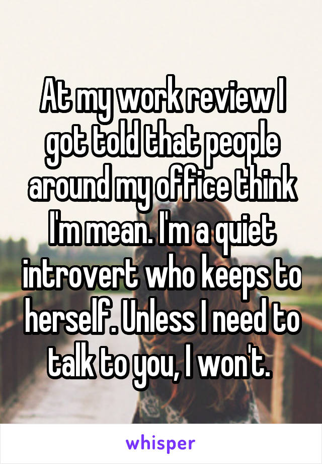 At my work review I got told that people around my office think I'm mean. I'm a quiet introvert who keeps to herself. Unless I need to talk to you, I won't. 