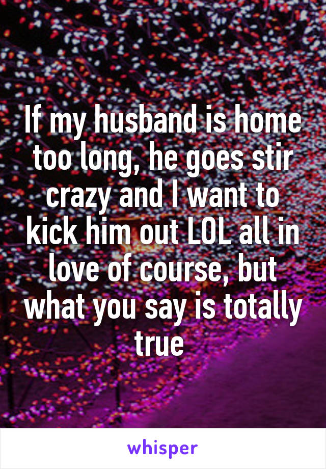 If my husband is home too long, he goes stir crazy and I want to kick him out LOL all in love of course, but what you say is totally true 