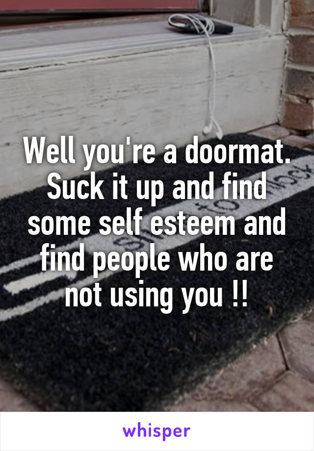 Well you're a doormat. Suck it up and find some self esteem and find people who are not using you !!