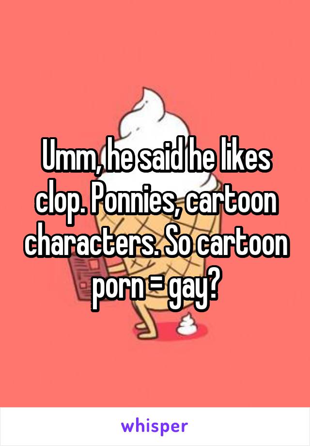 Umm, he said he likes clop. Ponnies, cartoon characters. So cartoon porn = gay?