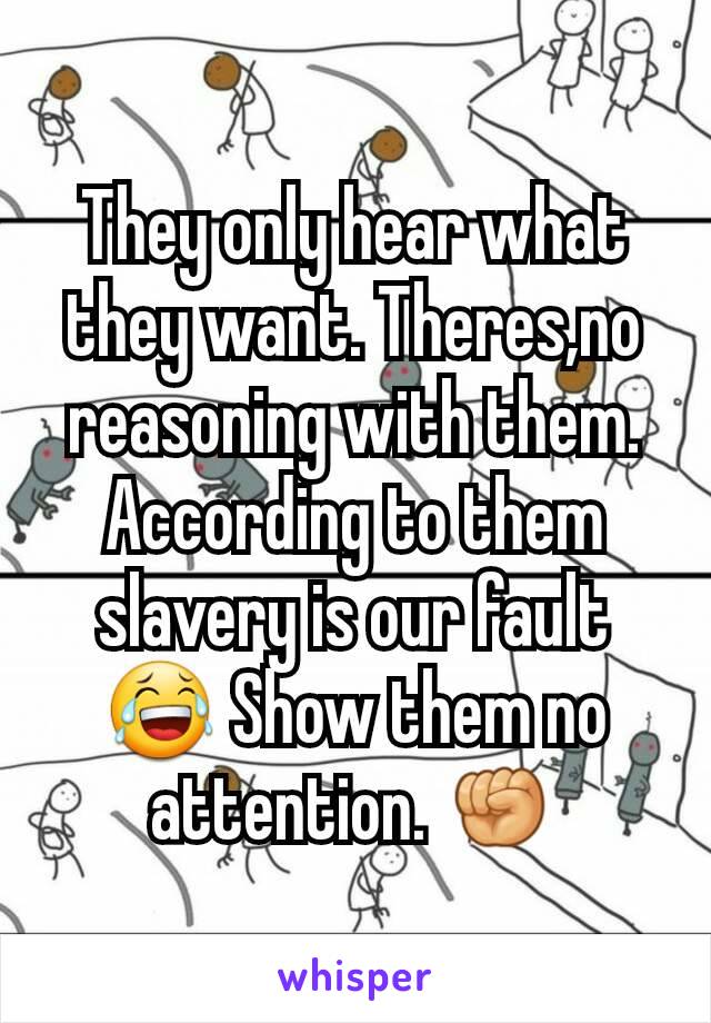 They only hear what they want. Theres,no reasoning with them. According to them slavery is our fault😂 Show them no attention. ✊
