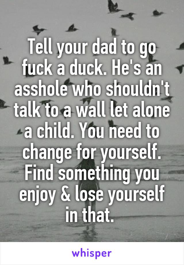 Tell your dad to go fuck a duck. He's an asshole who shouldn't talk to a wall let alone a child. You need to change for yourself. Find something you enjoy & lose yourself in that. 