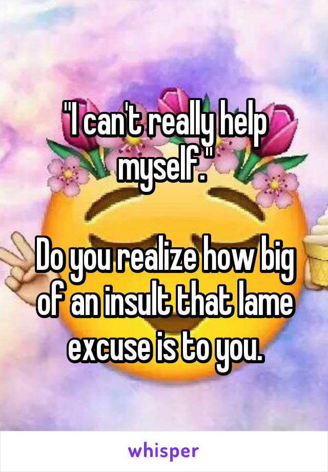 "I can't really help myself."

Do you realize how big of an insult that lame excuse is to you.