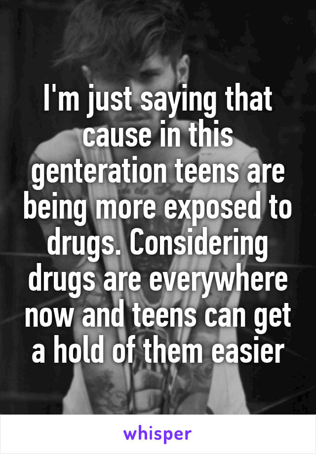 I'm just saying that cause in this genteration teens are being more exposed to drugs. Considering drugs are everywhere now and teens can get a hold of them easier