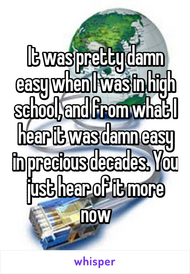 It was pretty damn easy when I was in high school, and from what I hear it was damn easy in precious decades. You just hear of it more now