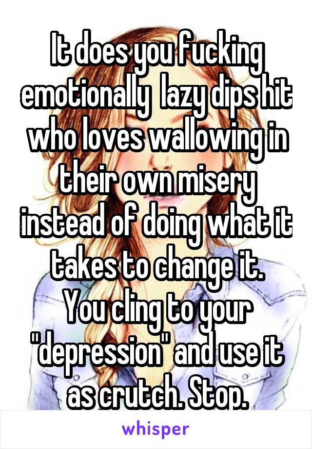 It does you fucking emotionally  lazy dips hit who loves wallowing in their own misery instead of doing what it takes to change it.
You cling to your "depression" and use it as crutch. Stop.