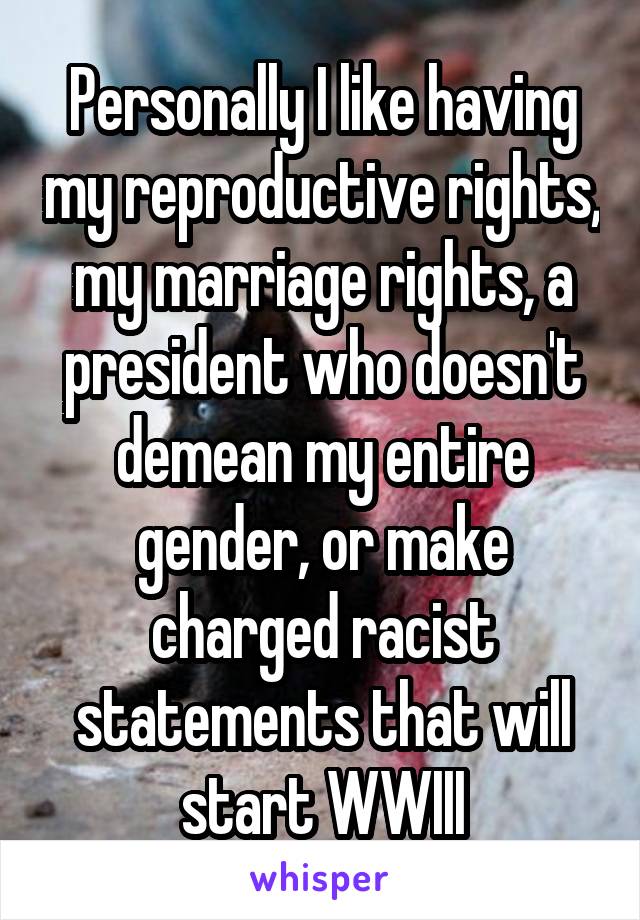 Personally I like having my reproductive rights, my marriage rights, a president who doesn't demean my entire gender, or make charged racist statements that will start WWIII