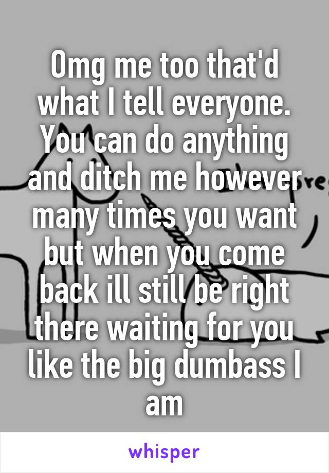 Omg me too that'd what I tell everyone. You can do anything and ditch me however many times you want but when you come back ill still be right there waiting for you like the big dumbass I am