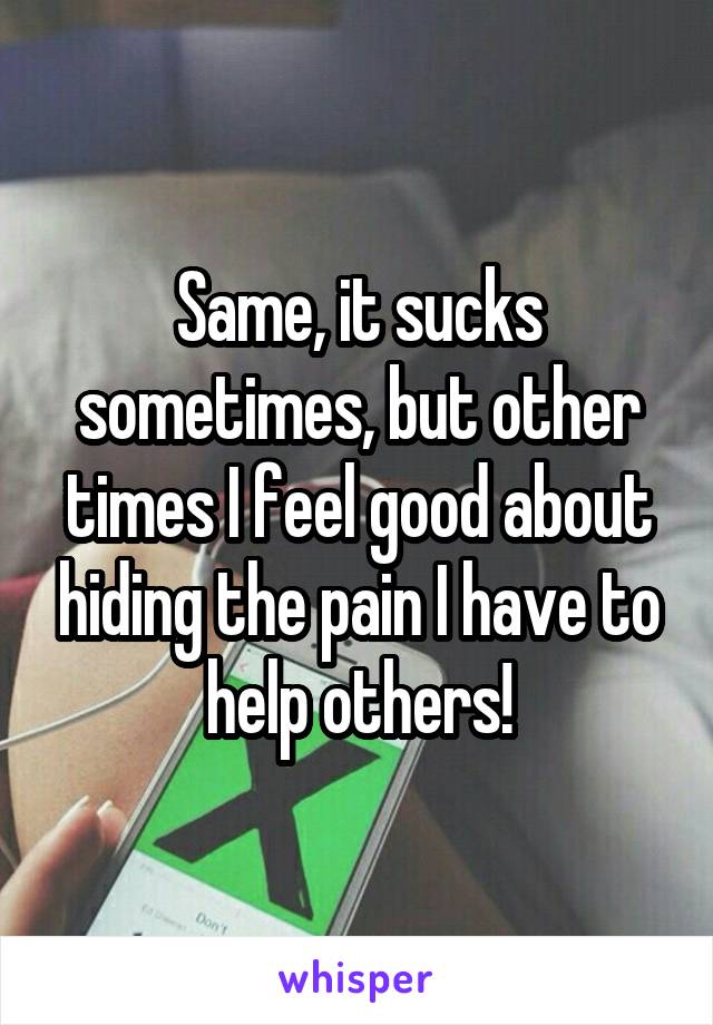 Same, it sucks sometimes, but other times I feel good about hiding the pain I have to help others!