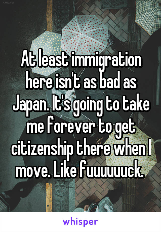 At least immigration here isn't as bad as Japan. It's going to take me forever to get citizenship there when I move. Like fuuuuuuck. 