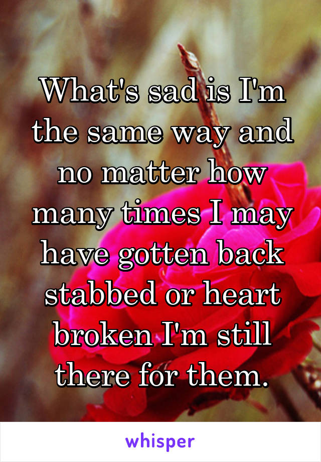 What's sad is I'm the same way and no matter how many times I may have gotten back stabbed or heart broken I'm still there for them.